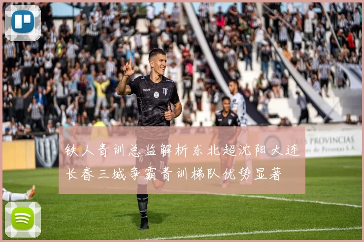 铁人青训总监解析东北超沈阳大连长春三城争霸青训梯队优势显著