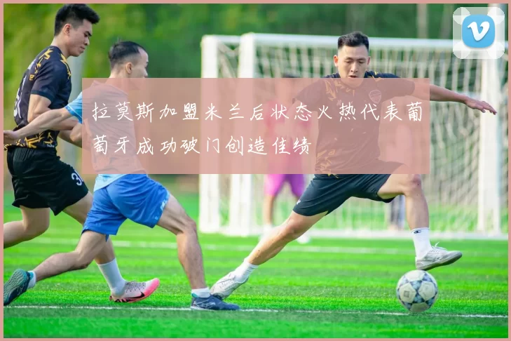 拉莫斯加盟米兰后状态火热代表葡萄牙成功破门创造佳绩