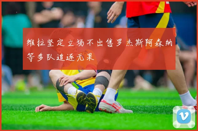 维拉坚定立场不出售罗杰斯阿森纳等多队追逐无果