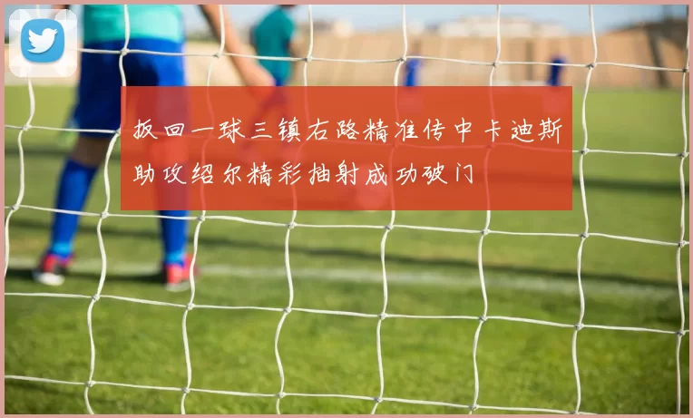 扳回一球三镇右路精准传中卡迪斯助攻绍尔精彩抽射成功破门