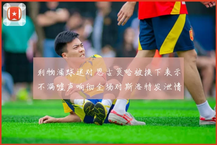 利物浦球迷对恩古莫哈被换下表示不满嘘声响彻全场对斯洛特发泄情绪