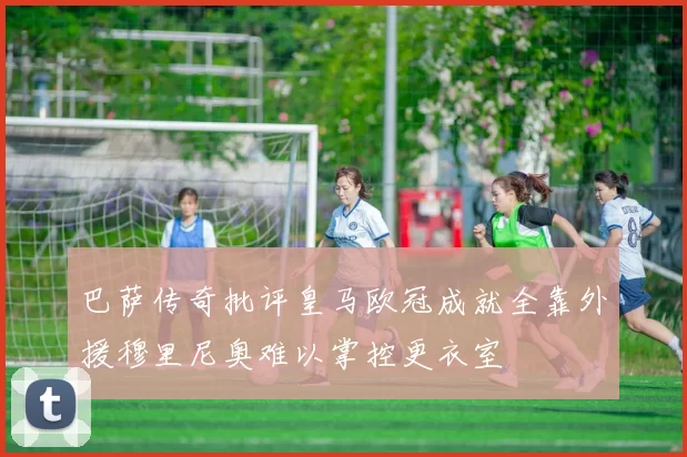 巴萨传奇批评皇马欧冠成就全靠外援穆里尼奥难以掌控更衣室