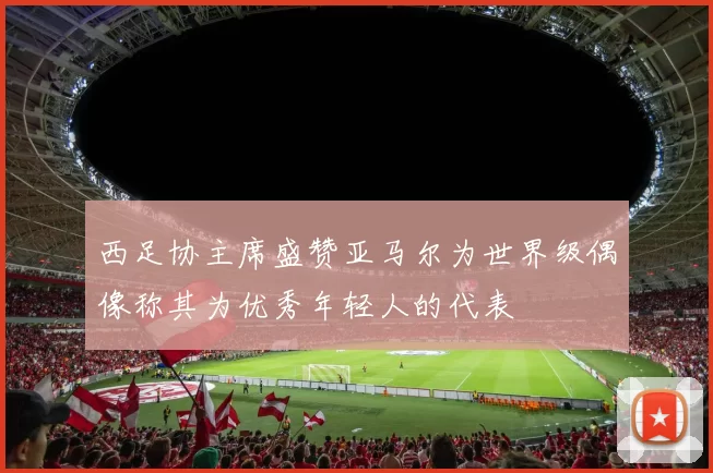 西足协主席盛赞亚马尔为世界级偶像称其为优秀年轻人的代表
