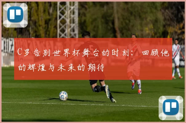C罗告别世界杯舞台的时刻：回顾他的辉煌与未来的期待