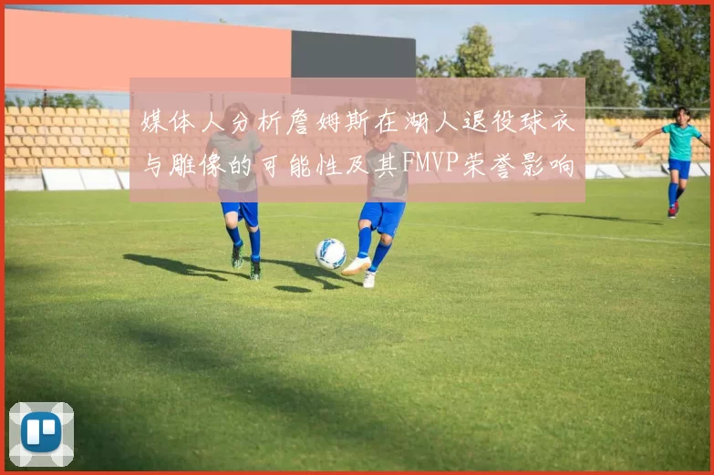 媒体人分析詹姆斯在湖人退役球衣与雕像的可能性及其FMVP荣誉影响