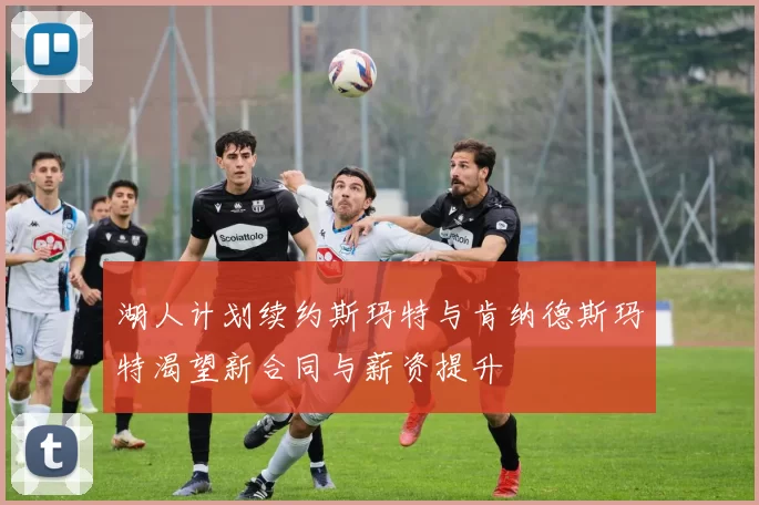 湖人计划续约斯玛特与肯纳德斯玛特渴望新合同与薪资提升