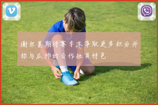 谢尔基期待赛季末争取更多积分并称与瓜帅的合作独具特色