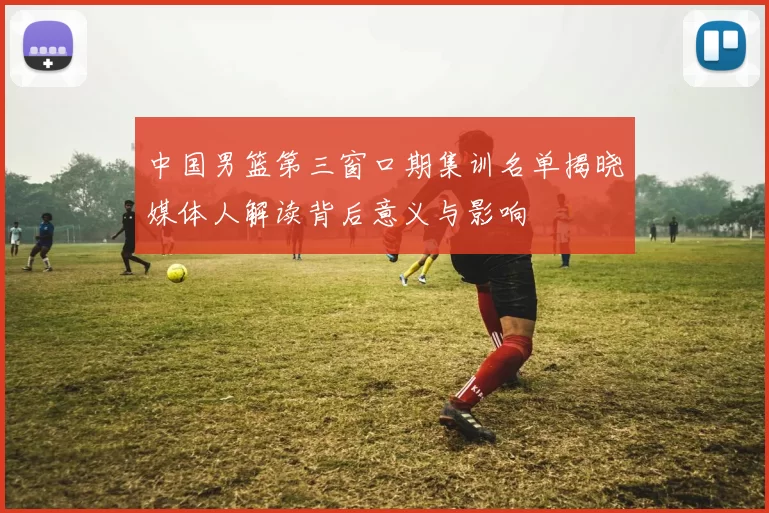中国男篮第三窗口期集训名单揭晓媒体人解读背后意义与影响