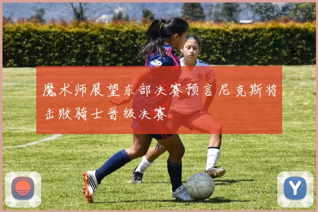 魔术师展望东部决赛预言尼克斯将击败骑士晋级决赛