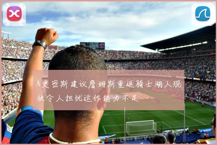A史密斯建议詹姆斯重返骑士湖人现状令人担忧运作能力不足