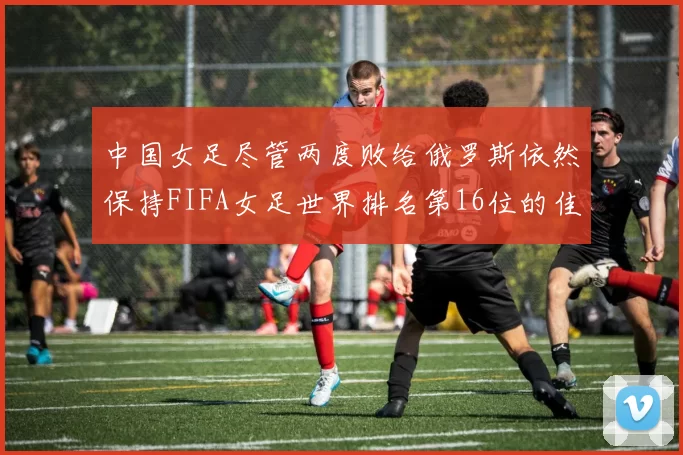 中国女足尽管两度败给俄罗斯依然保持FIFA女足世界排名第16位的佳绩