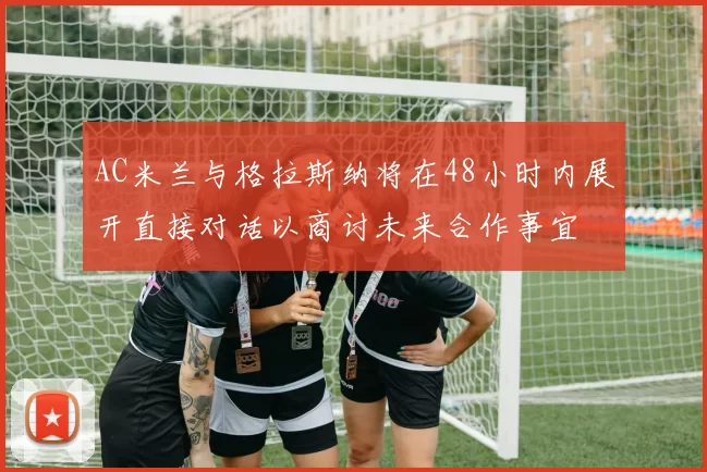 AC米兰与格拉斯纳将在48小时内展开直接对话以商讨未来合作事宜