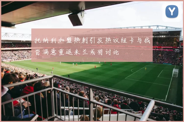 托纳利加盟热刺引发热议纽卡与我皆满意重返米兰或将讨论
