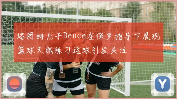 塔图姆儿子Deuce在保罗指导下展现篮球天赋练习运球引发关注