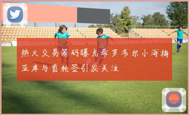 热火交易筹码曝光希罗韦尔小海梅亚库与首轮签引发关注