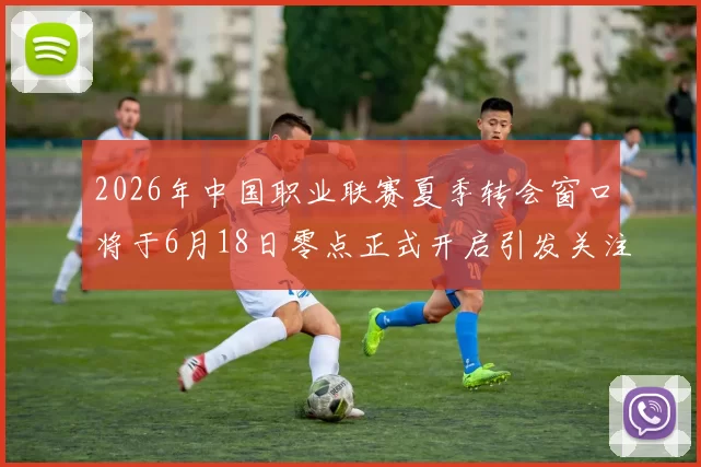 2026年中国职业联赛夏季转会窗口将于6月18日零点正式开启引发关注