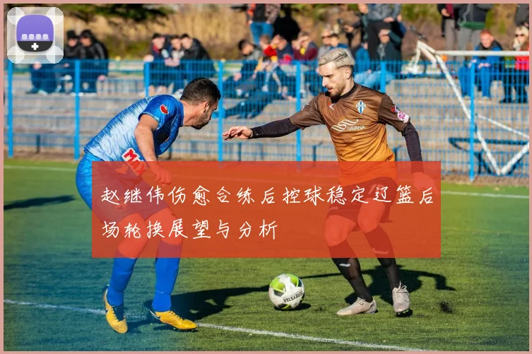 赵继伟伤愈合练后控球稳定辽篮后场轮换展望与分析